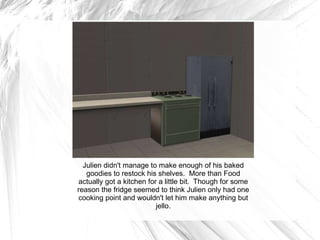 Julien didn't manage to make enough of his baked goodies to restock his shelves.  More than Food actually got a kitchen for a little bit.  Though for some reason the fridge seemed to think Julien only had one cooking point and wouldn't let him make anything but jello. 