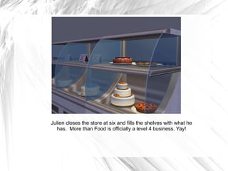 Julien closes the store at six and fills the shelves with what he has.  More than Food is officially a level 4 business. Yay! 