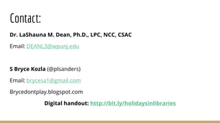 Contact:
Dr. LaShauna M. Dean, Ph.D., LPC, NCC, CSAC
Email: DEANL3@wpunj.edu
S Bryce Kozla (@plsanders)
Email: brycesa1@gmail.com
Brycedontplay.blogspot.com
Digital handout: http://bit.ly/holidaysinlibraries
 