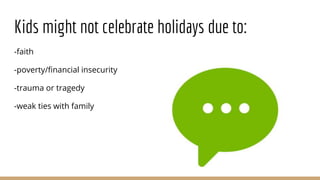 Kids might not celebrate holidays due to:
-faith
-poverty/financial insecurity
-trauma or tragedy
-weak ties with family
 