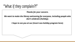 “What if they complain?!”
Thanks for your concern.
We want to make the library welcoming for everyone, including people who
don’t celebrate [holiday].
I hope to see you at our [insert non-holiday program here].
 