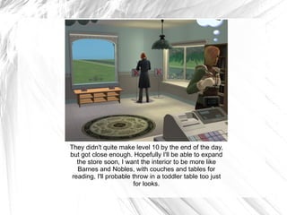 They didn't quite make level 10 by the end of the day, but got close enough. Hopefully I'll be able to expand the store soon, I want the interior to be more like Barnes and Nobles, with couches and tables for reading, I'll probable throw in a toddler table too just for looks. 