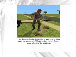 I set Komei to digging, I want him to open up a clothing store, but he need's 4,800 cash to buy the lot.  They're about a fourth of the way there. 