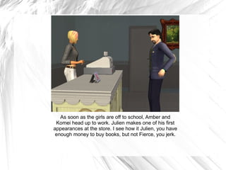 As soon as the girls are off to school, Amber and Komei head up to work. Julien makes one of his first appearances at the store. I see how it Julien, you have enough money to buy books, but not Fierce, you jerk. 