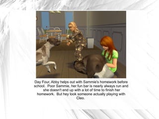 Day Four, Abby helps out with Sammie's homework before school.  Poor Sammie, her fun bar is nearly always run and  she doesn't end up with a lot of time to finish her homework.  But hey look someone actually playing with Cleo.  