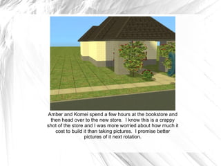 Amber and Komei spend a few hours at the bookstore and then head over to the new store.  I know this is a crappy shot of the store and I was more worried about how much it cost to build it than taking pictures.  I promise better pictures of it next rotation. 