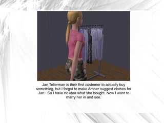Jan Tellerman is their first customer to actually buy something, but I forgot to make Amber suggest clothes for Jan.  So I have no idea what she bought. Now I want to marry her in and see. 