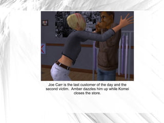 Joe Carr is the last customer of the day and the second victim.  Amber dazzles him up while Komei closes the store. 