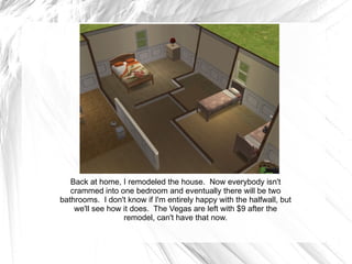 Back at home, I remodeled the house.  Now everybody isn't crammed into one bedroom and eventually there will be two bathrooms.  I don't know if I'm entirely happy with the halfwall, but we'll see how it does.  The Vegas are left with $9 after the remodel, can't have that now. 