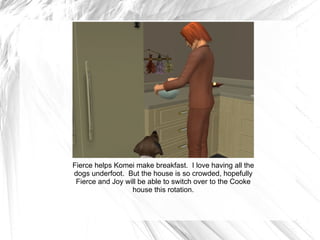 Fierce helps Komei make breakfast.  I love having all the dogs underfoot.  But the house is so crowded, hopefully Fierce and Joy will be able to switch over to the Cooke house this rotation. 