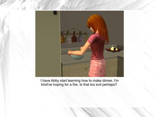 I have Abby start learning how to make dinner, I'm kind've hoping for a fire. Is that too evil perhaps?  