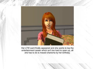 Her LTW want finally appeared and she wants to top the entertainment career which isn't too hard to open up, all she has to do is maxed charisma by her birthday. 
