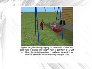 I gave the girls a swing to play on since both of their fun bars were in the red and I didn't want to get them a TV just yet.  I love the push interaction.  I rarely get to see it; I sat there for several minutes watching the girls play, 