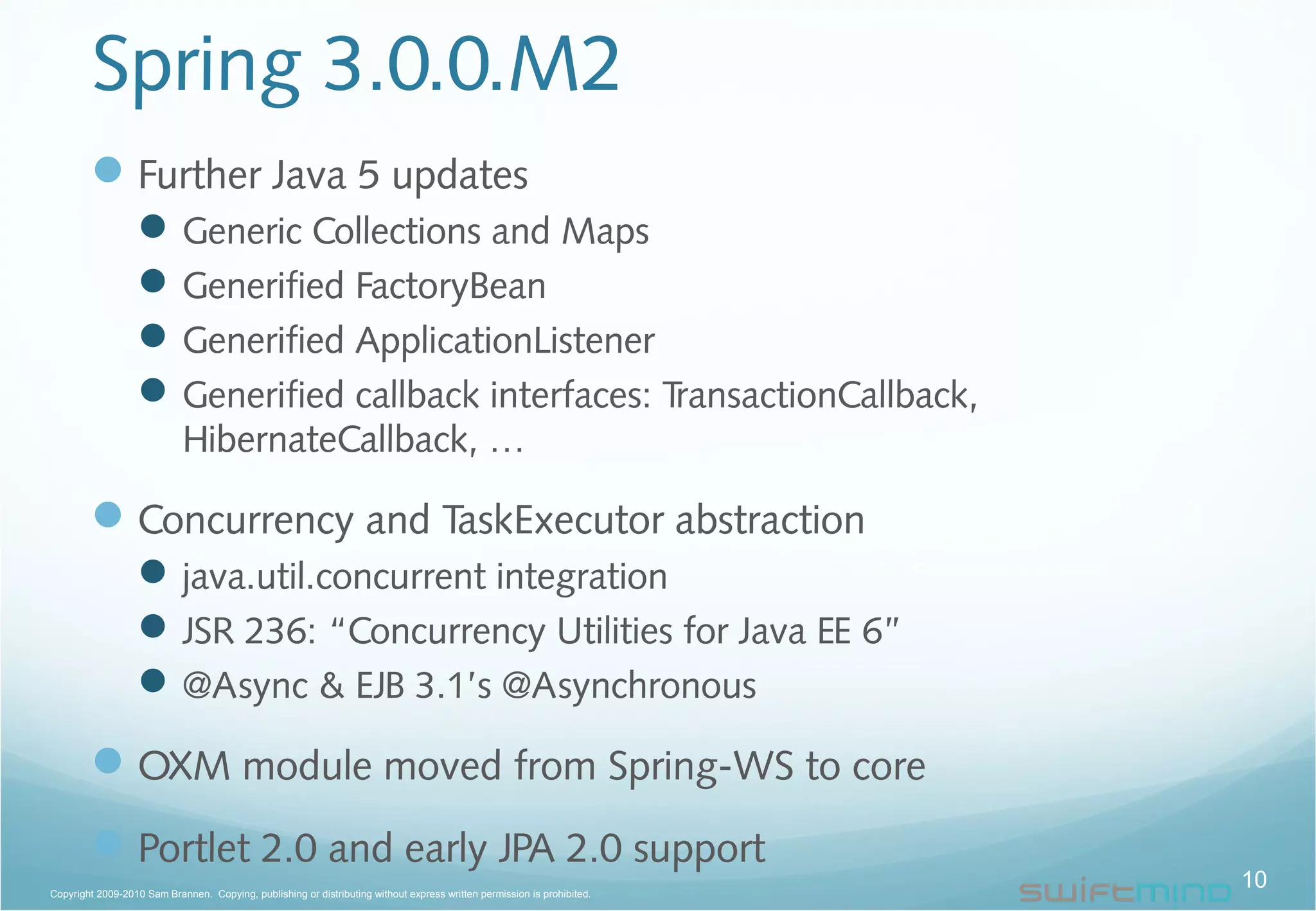 Spring 3.0.0.M2
Further Java 5 updates
Generic Collections and Maps
Generified FactoryBean
Generified ApplicationListener
Generified callback interfaces: TransactionCallback,
HibernateCallback, …
Concurrency and TaskExecutor abstraction
java.util.concurrent integration
JSR 236: “Concurrency Utilities for Java EE 6”
@Async & EJB 3.1’s @Asynchronous
OXM module moved from Spring-WS to core
Portlet 2.0 and early JPA 2.0 support
10Copyright 2009-2010 Sam Brannen. Copying, publishing or distributing without express written permission is prohibited.
 