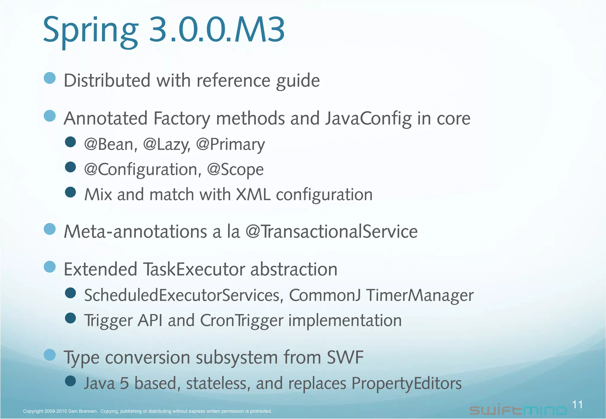Spring 3.0.0.M3
Distributed with reference guide
Annotated Factory methods and JavaConfig in core
@Bean, @Lazy, @Primary
@Configuration, @Scope
Mix and match with XML configuration
Meta-annotations a la @TransactionalService
Extended TaskExecutor abstraction
ScheduledExecutorServices, CommonJ TimerManager
Trigger API and CronTrigger implementation
Type conversion subsystem from SWF
Java 5 based, stateless, and replaces PropertyEditors
11Copyright 2009-2010 Sam Brannen. Copying, publishing or distributing without express written permission is prohibited.
 