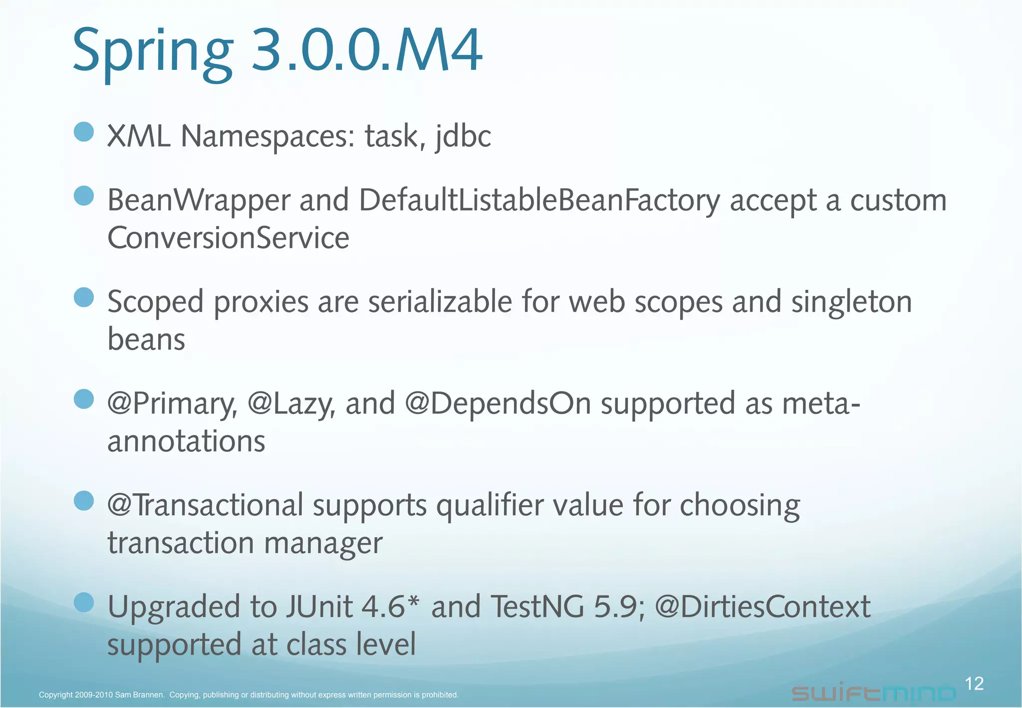 Spring 3.0.0.M4
XML Namespaces: task, jdbc
BeanWrapper and DefaultListableBeanFactory accept a custom
ConversionService
Scoped proxies are serializable for web scopes and singleton
beans
@Primary, @Lazy, and @DependsOn supported as meta-
annotations
@Transactional supports qualifier value for choosing
transaction manager
Upgraded to JUnit 4.6* and TestNG 5.9; @DirtiesContext
supported at class level
12Copyright 2009-2010 Sam Brannen. Copying, publishing or distributing without express written permission is prohibited.
 