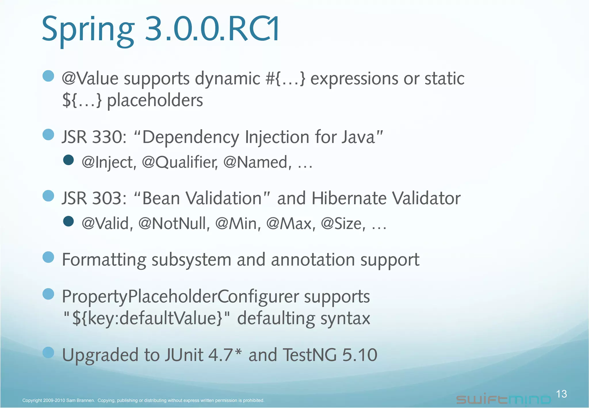 Spring 3.0.0.RC1
@Value supports dynamic #{…} expressions or static
${…} placeholders
JSR 330: “Dependency Injection for Java”
@Inject, @Qualifier, @Named, …
JSR 303: “Bean Validation” and Hibernate Validator
@Valid, @NotNull, @Min, @Max, @Size, …
Formatting subsystem and annotation support
PropertyPlaceholderConfigurer supports
"${key:defaultValue}" defaulting syntax
Upgraded to JUnit 4.7* and TestNG 5.10
13Copyright 2009-2010 Sam Brannen. Copying, publishing or distributing without express written permission is prohibited.
 