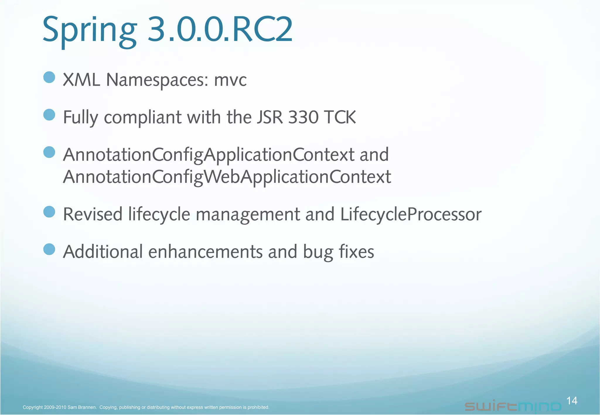 Spring 3.0.0.RC2
XML Namespaces: mvc
Fully compliant with the JSR 330 TCK
AnnotationConfigApplicationContext and
AnnotationConfigWebApplicationContext
Revised lifecycle management and LifecycleProcessor
Additional enhancements and bug fixes
14Copyright 2009-2010 Sam Brannen. Copying, publishing or distributing without express written permission is prohibited.
 