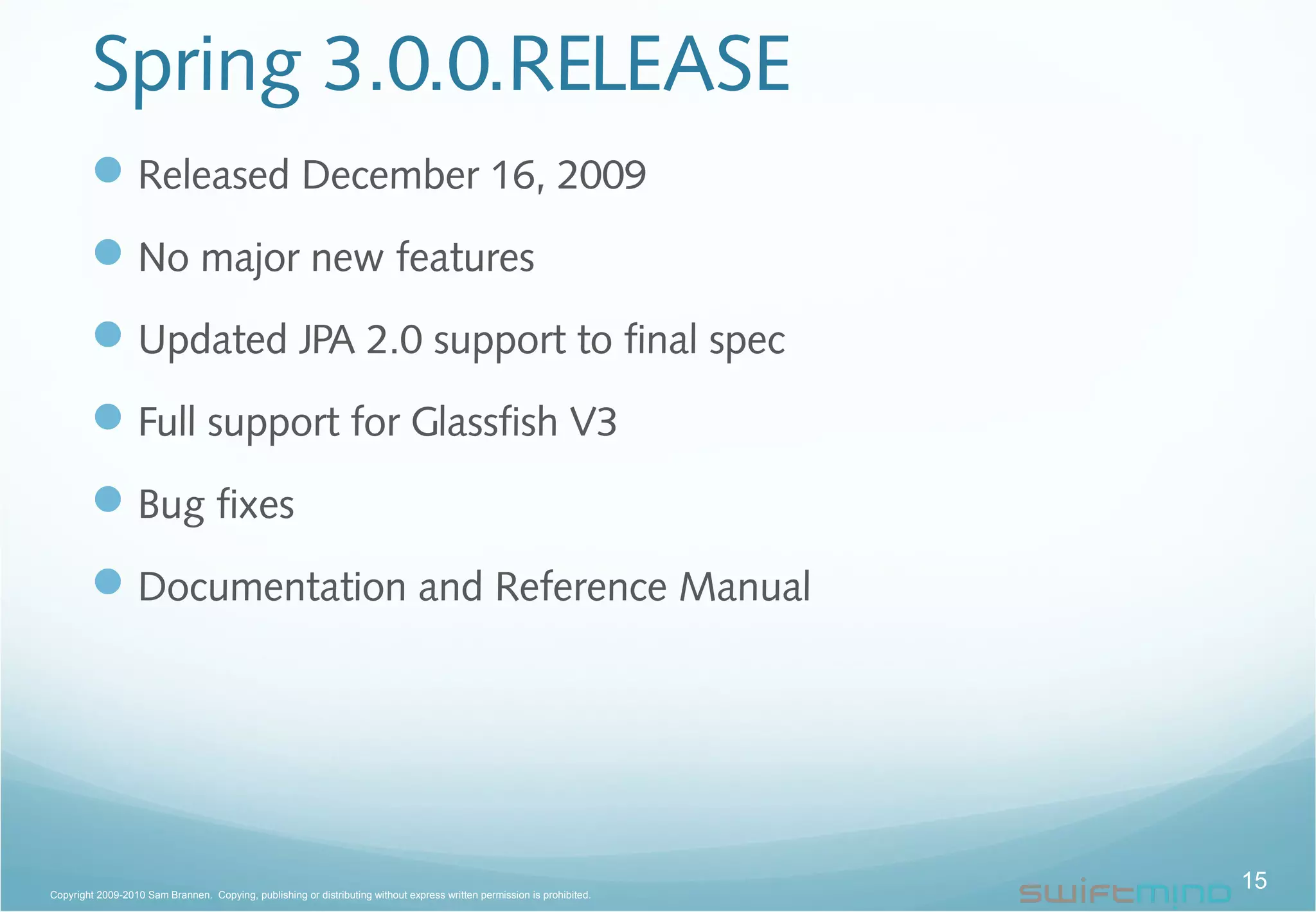 Spring 3.0.0.RELEASE
Released December 16, 2009
No major new features
Updated JPA 2.0 support to final spec
Full support for Glassfish V3
Bug fixes
Documentation and Reference Manual
15Copyright 2009-2010 Sam Brannen. Copying, publishing or distributing without express written permission is prohibited.
 