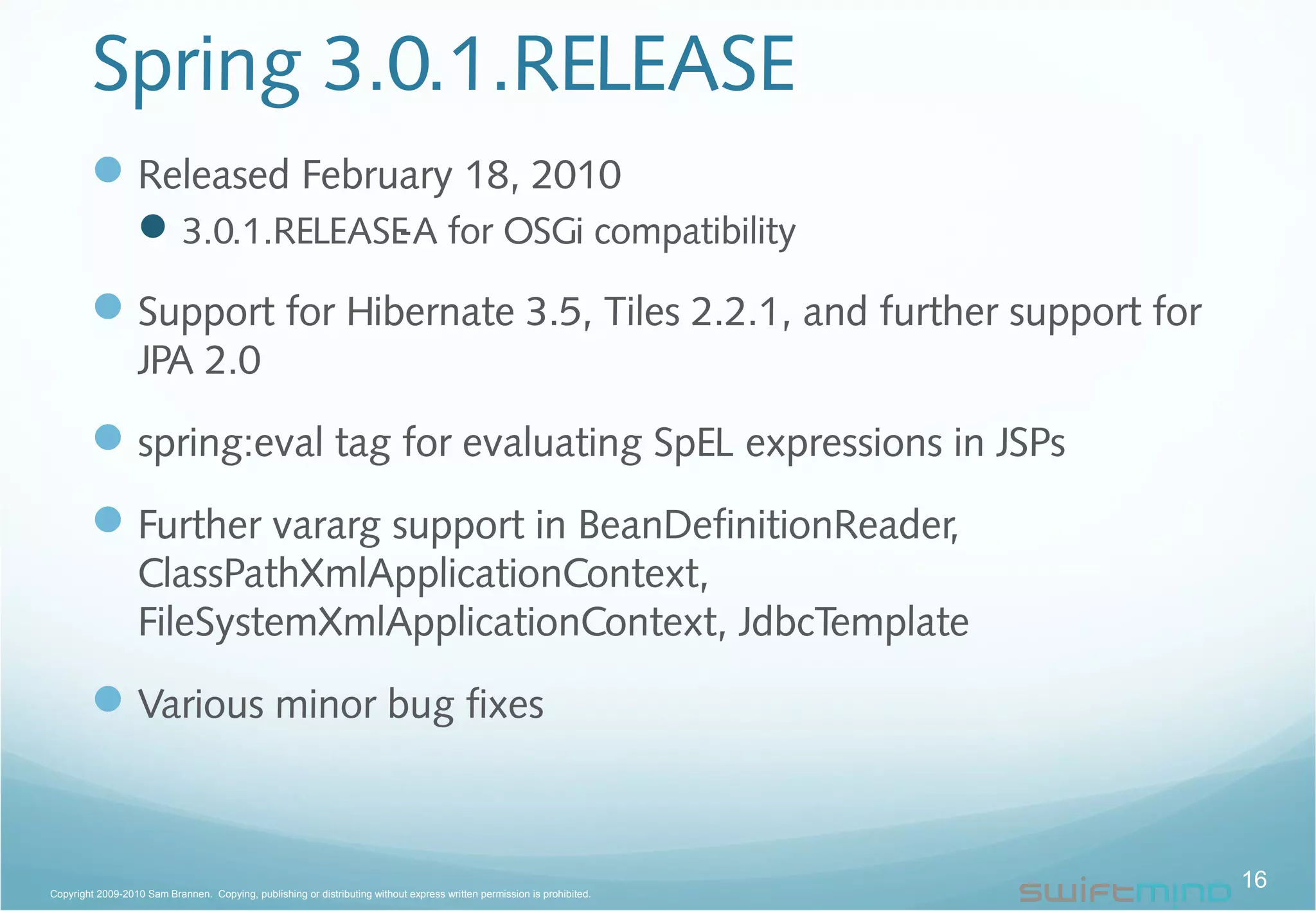 Spring 3.0.1.RELEASE
Released February 18, 2010
3.0.1.RELEASE-A for OSGi compatibility
Support for Hibernate 3.5, Tiles 2.2.1, and further support for
JPA 2.0
spring:eval tag for evaluating SpEL expressions in JSPs
Further vararg support in BeanDefinitionReader,
ClassPathXmlApplicationContext,
FileSystemXmlApplicationContext, JdbcTemplate
Various minor bug fixes
16Copyright 2009-2010 Sam Brannen. Copying, publishing or distributing without express written permission is prohibited.
 