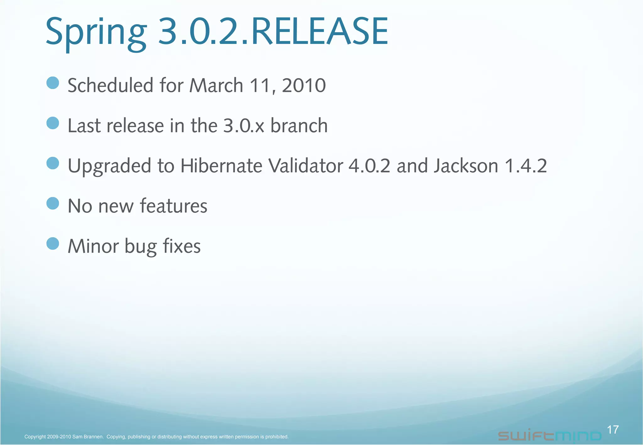 Spring 3.0.2.RELEASE
Scheduled for March 11, 2010
Last release in the 3.0.x branch
Upgraded to Hibernate Validator 4.0.2 and Jackson 1.4.2
No new features
Minor bug fixes
17Copyright 2009-2010 Sam Brannen. Copying, publishing or distributing without express written permission is prohibited.
 