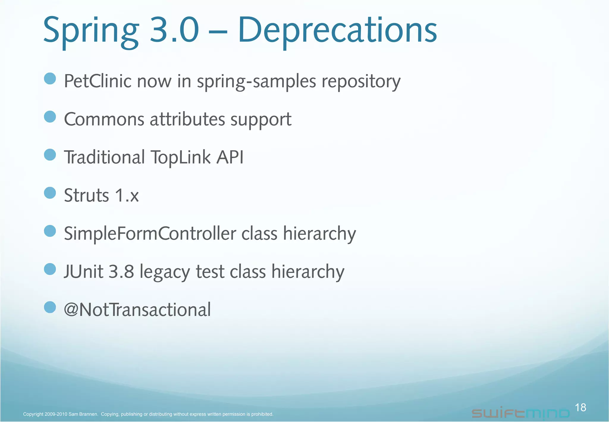 Spring 3.0 – Deprecations
PetClinic now in spring-samples repository
Commons attributes support
Traditional TopLink API
Struts 1.x
SimpleFormController class hierarchy
JUnit 3.8 legacy test class hierarchy
@NotTransactional
18Copyright 2009-2010 Sam Brannen. Copying, publishing or distributing without express written permission is prohibited.
 