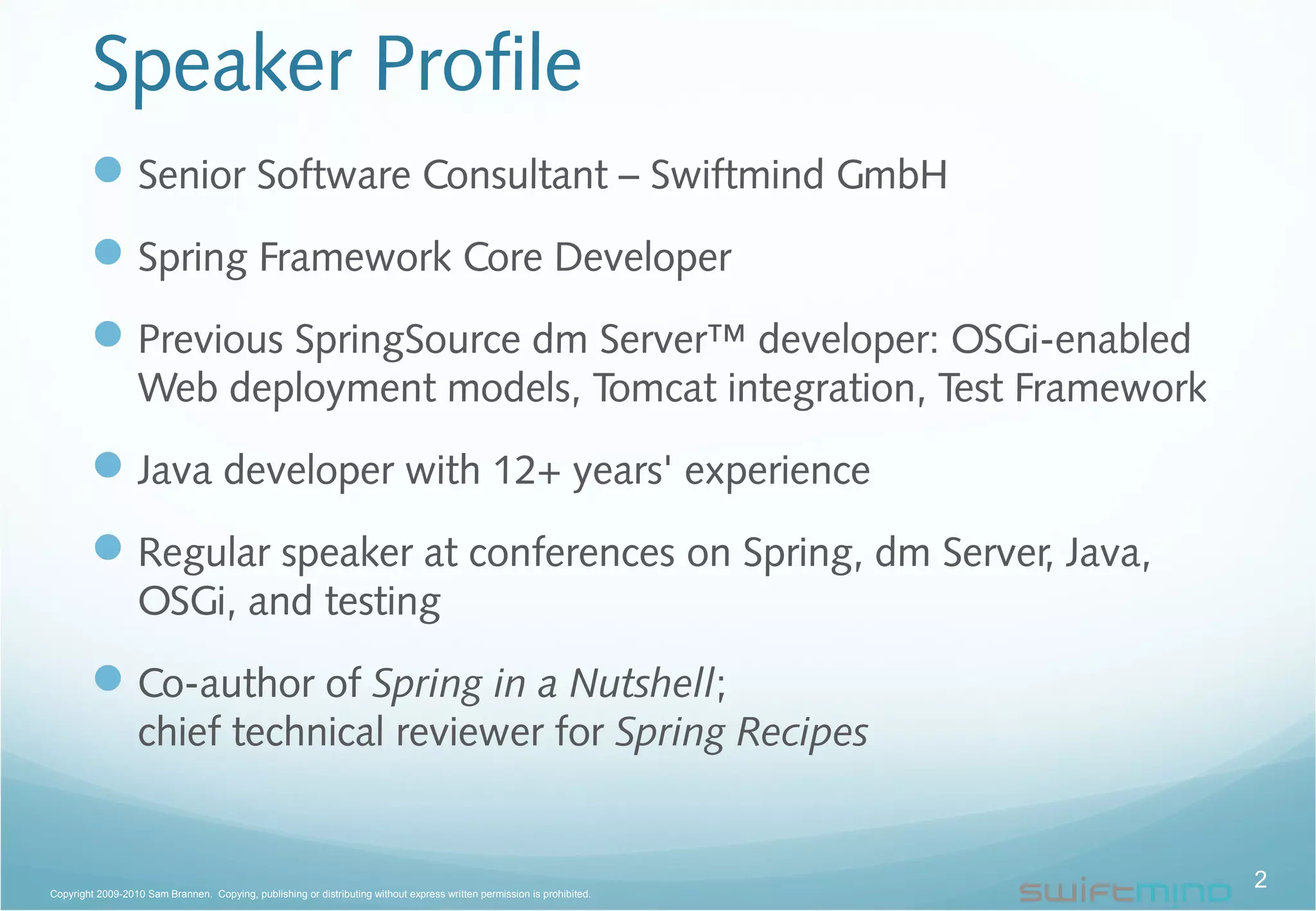 Speaker Profile
Senior Software Consultant – Swiftmind GmbH
Spring Framework Core Developer
Previous SpringSource dm Server™ developer: OSGi-enabled
Web deployment models, Tomcat integration, Test Framework
Java developer with 12+ years' experience
Regular speaker at conferences on Spring, dm Server, Java,
OSGi, and testing
Co-author of Spring in a Nutshell;
chief technical reviewer for Spring Recipes
2Copyright 2009-2010 Sam Brannen. Copying, publishing or distributing without express written permission is prohibited.
 