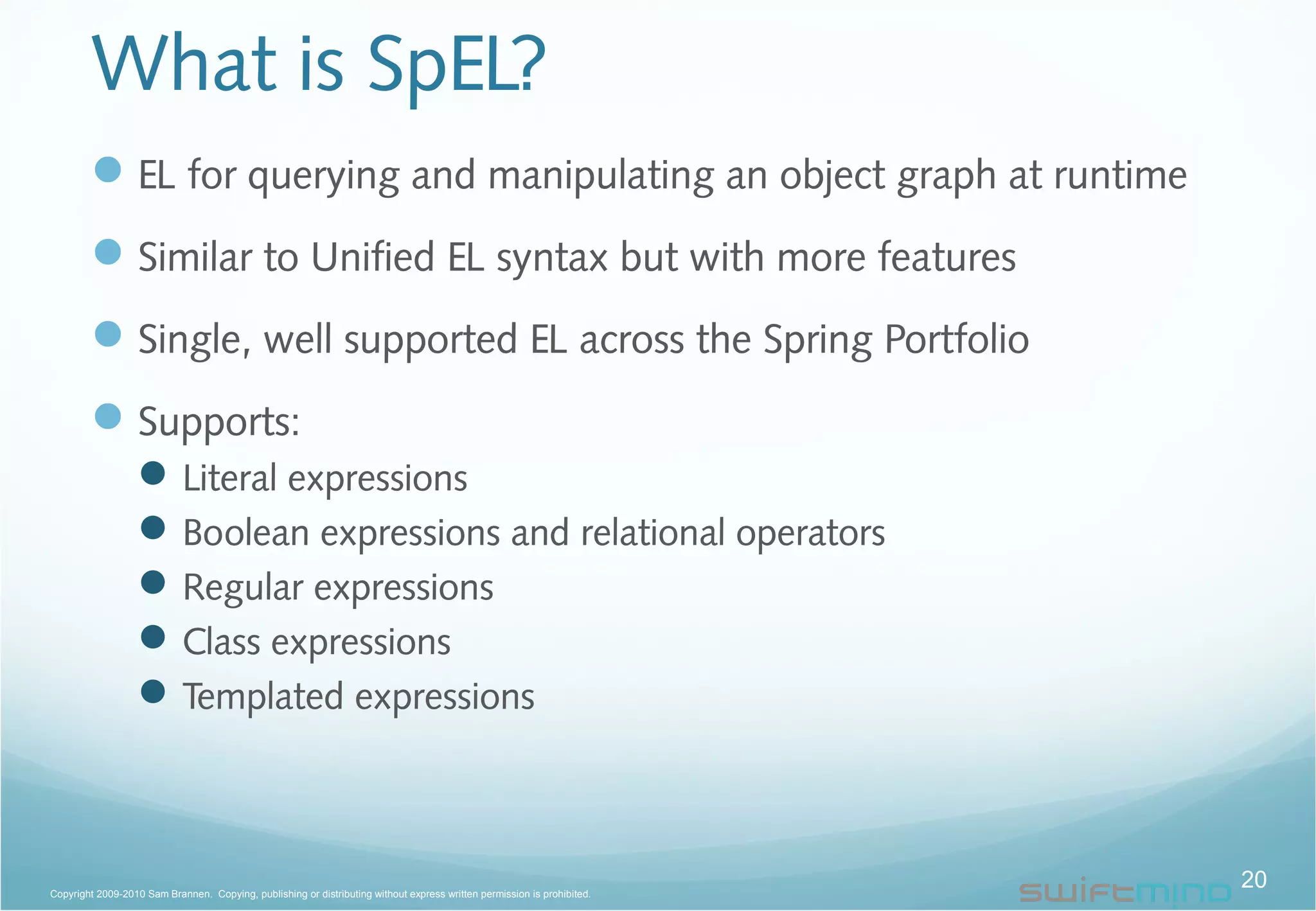 What is SpEL?
EL for querying and manipulating an object graph at runtime
Similar to Unified EL syntax but with more features
Single, well supported EL across the Spring Portfolio
Supports:
Literal expressions
Boolean expressions and relational operators
Regular expressions
Class expressions
Templated expressions
20Copyright 2009-2010 Sam Brannen. Copying, publishing or distributing without express written permission is prohibited.
 