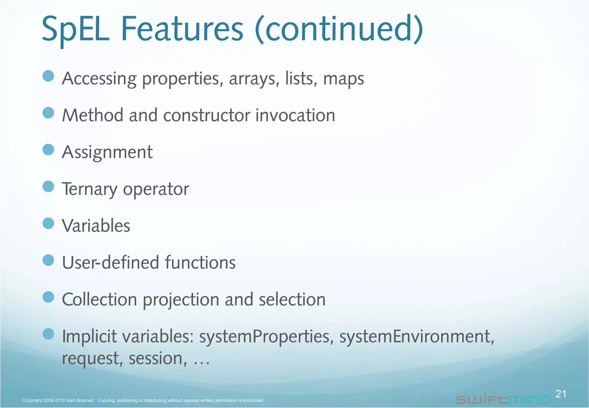 SpEL Features (continued)
Accessing properties, arrays, lists, maps
Method and constructor invocation
Assignment
Ternary operator
Variables
User-defined functions
Collection projection and selection
Implicit variables: systemProperties, systemEnvironment,
request, session, …
21Copyright 2009-2010 Sam Brannen. Copying, publishing or distributing without express written permission is prohibited.
 