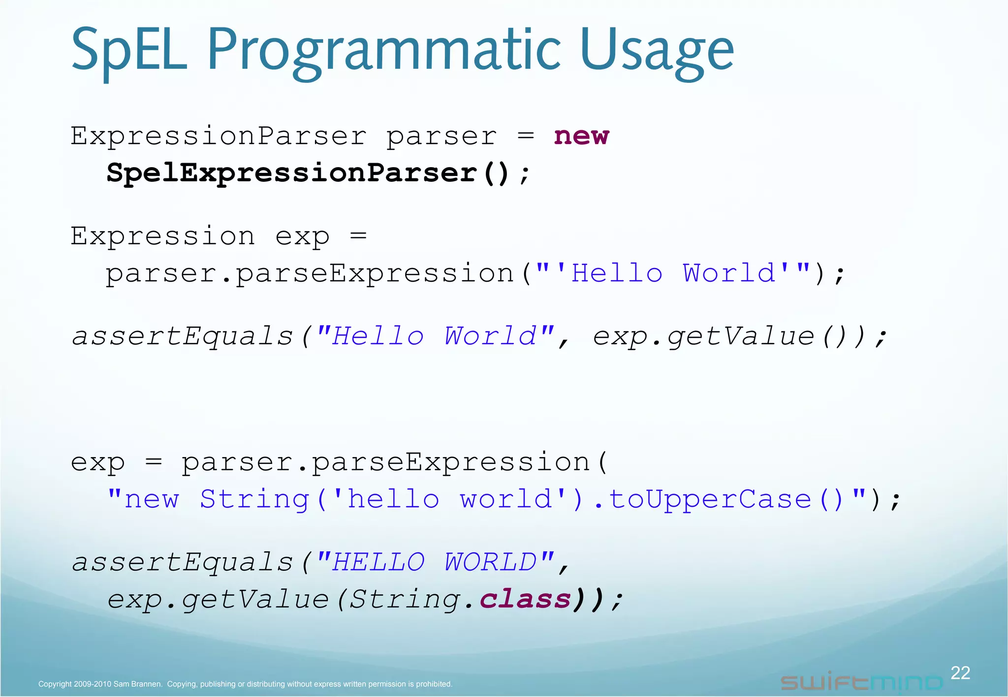SpEL Programmatic Usage
ExpressionParser parser = new
SpelExpressionParser();
Expression exp =
parser.parseExpression("'Hello World'");
assertEquals("Hello World", exp.getValue());
exp = parser.parseExpression(
"new String('hello world').toUpperCase()");
assertEquals("HELLO WORLD",
exp.getValue(String.class));
22Copyright 2009-2010 Sam Brannen. Copying, publishing or distributing without express written permission is prohibited.
 