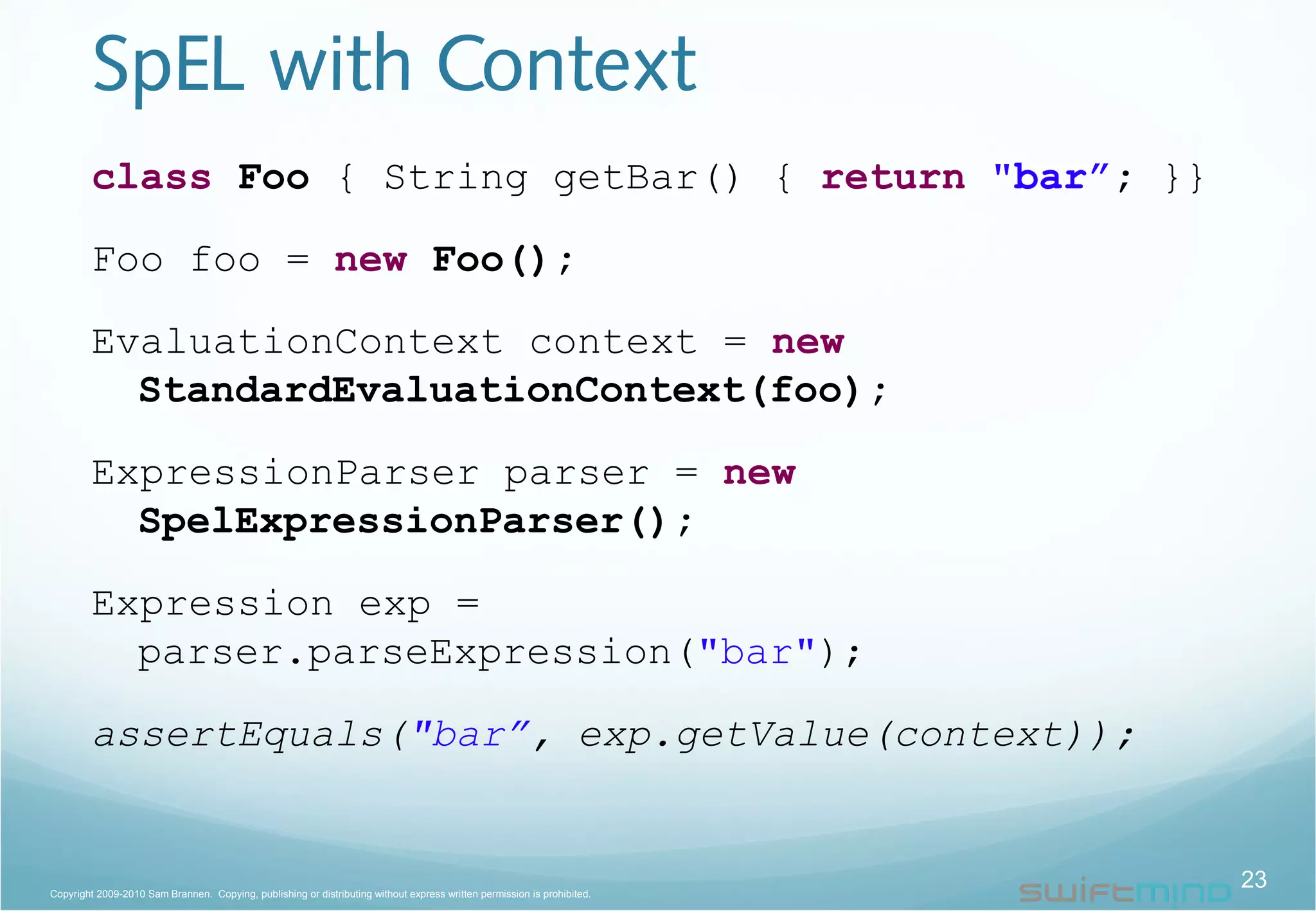 SpEL with Context
class Foo { String getBar() { return "bar”; }}
Foo foo = new Foo();
EvaluationContext context = new
StandardEvaluationContext(foo);
ExpressionParser parser = new
SpelExpressionParser();
Expression exp =
parser.parseExpression("bar");
assertEquals("bar”, exp.getValue(context));
23Copyright 2009-2010 Sam Brannen. Copying, publishing or distributing without express written permission is prohibited.
 