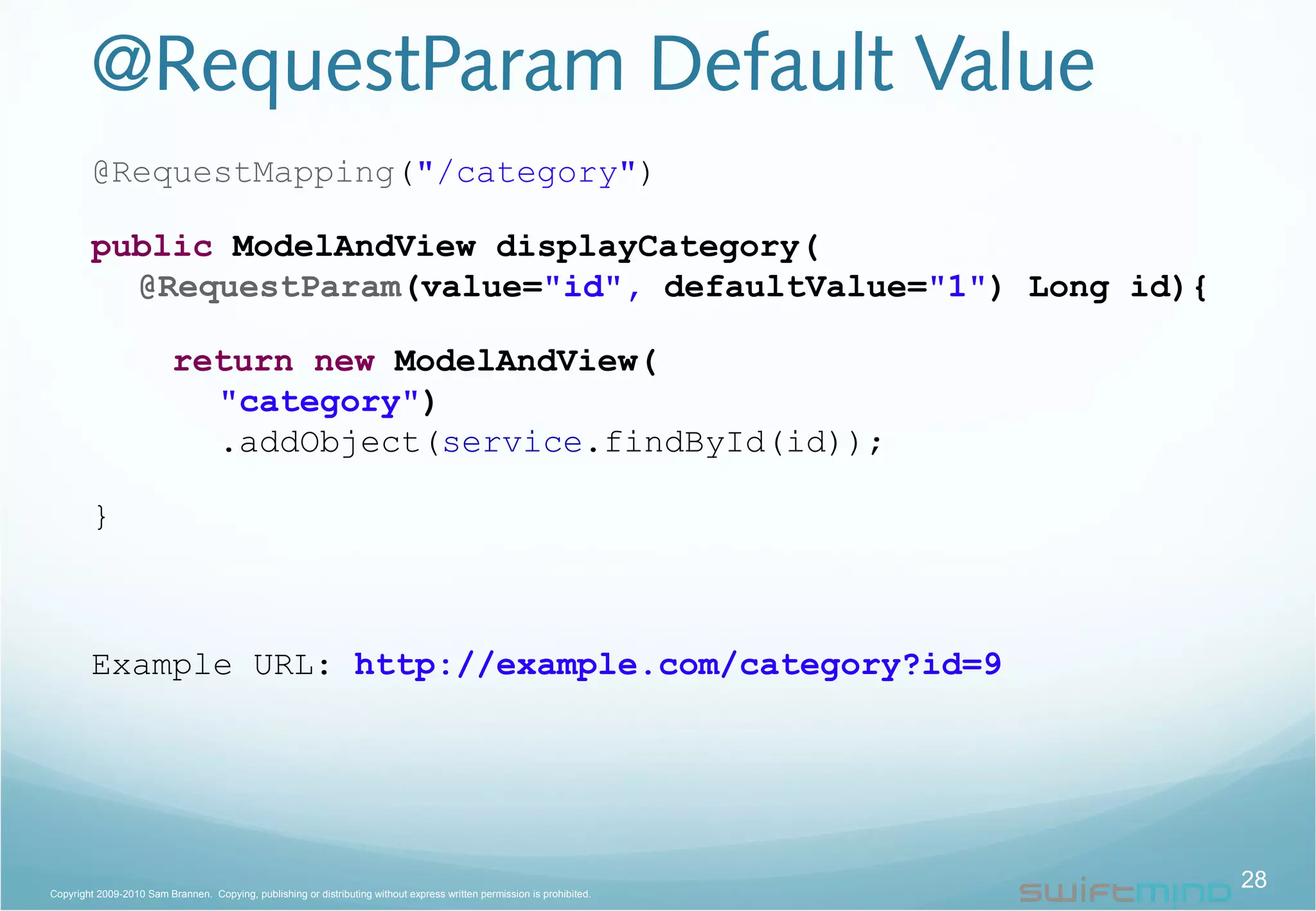 @RequestParam Default Value
@RequestMapping("/category")
public ModelAndView displayCategory(
@RequestParam(value="id", defaultValue="1") Long id){
return new ModelAndView(
"category")
.addObject(service.findById(id));
}
Example URL: http://example.com/category?id=9
28Copyright 2009-2010 Sam Brannen. Copying, publishing or distributing without express written permission is prohibited.
 