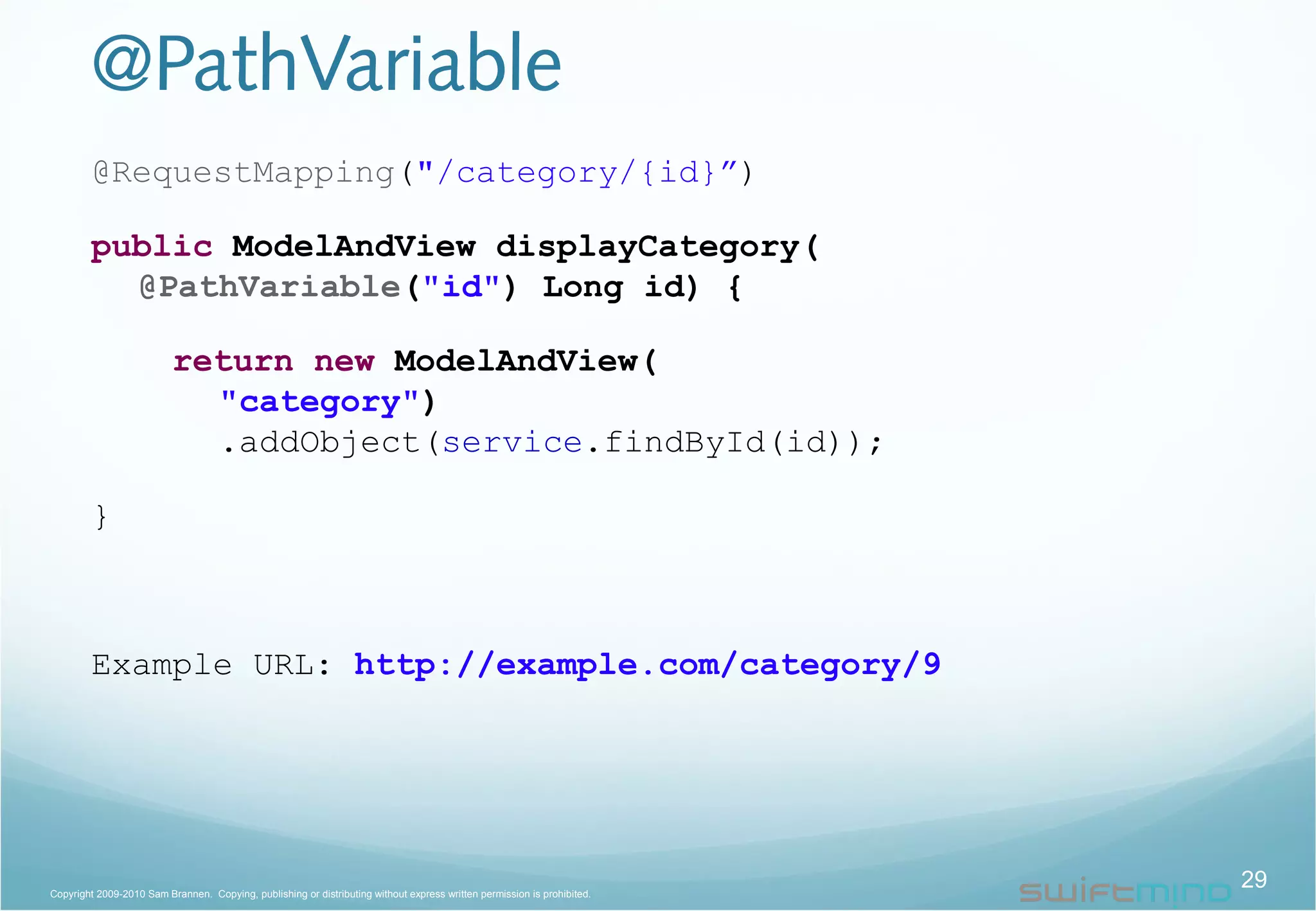@PathVariable
@RequestMapping("/category/{id}”)
public ModelAndView displayCategory(
@PathVariable("id") Long id) {
return new ModelAndView(
"category")
.addObject(service.findById(id));
}
Example URL: http://example.com/category/9
29Copyright 2009-2010 Sam Brannen. Copying, publishing or distributing without express written permission is prohibited.
 