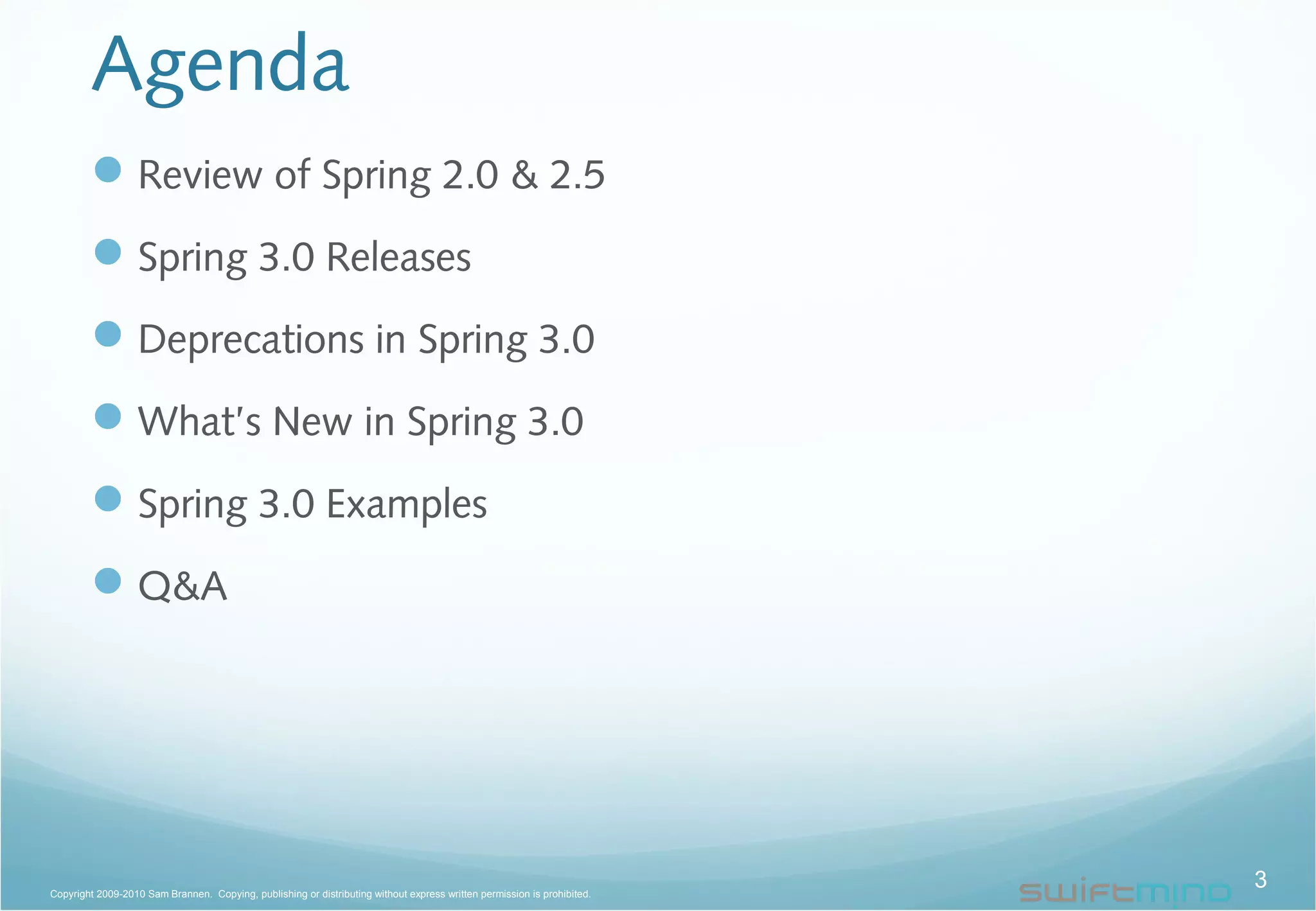 Agenda
Review of Spring 2.0 & 2.5
Spring 3.0 Releases
Deprecations in Spring 3.0
What’s New in Spring 3.0
Spring 3.0 Examples
Q&A
3Copyright 2009-2010 Sam Brannen. Copying, publishing or distributing without express written permission is prohibited.
 