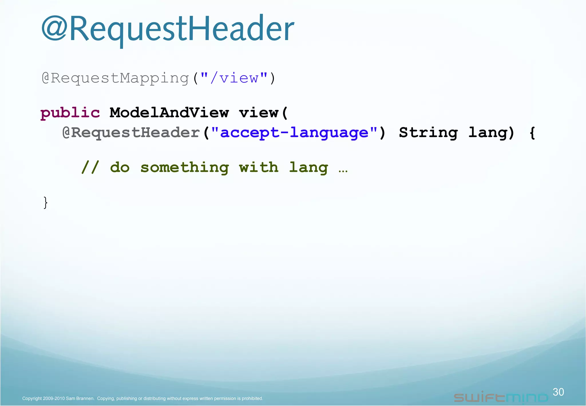 @RequestHeader
@RequestMapping("/view")
public ModelAndView view(
@RequestHeader("accept-language") String lang) {
// do something with lang …
}
30Copyright 2009-2010 Sam Brannen. Copying, publishing or distributing without express written permission is prohibited.
 