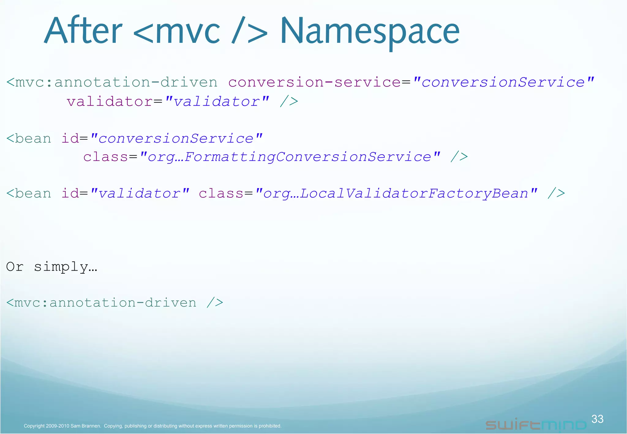 After <mvc /> Namespace
<mvc:annotation-driven conversion-service="conversionService"
validator="validator" />
<bean id="conversionService"
class="org…FormattingConversionService" />
<bean id="validator" class="org…LocalValidatorFactoryBean" />
Or simply…
<mvc:annotation-driven />
33Copyright 2009-2010 Sam Brannen. Copying, publishing or distributing without express written permission is prohibited.
 