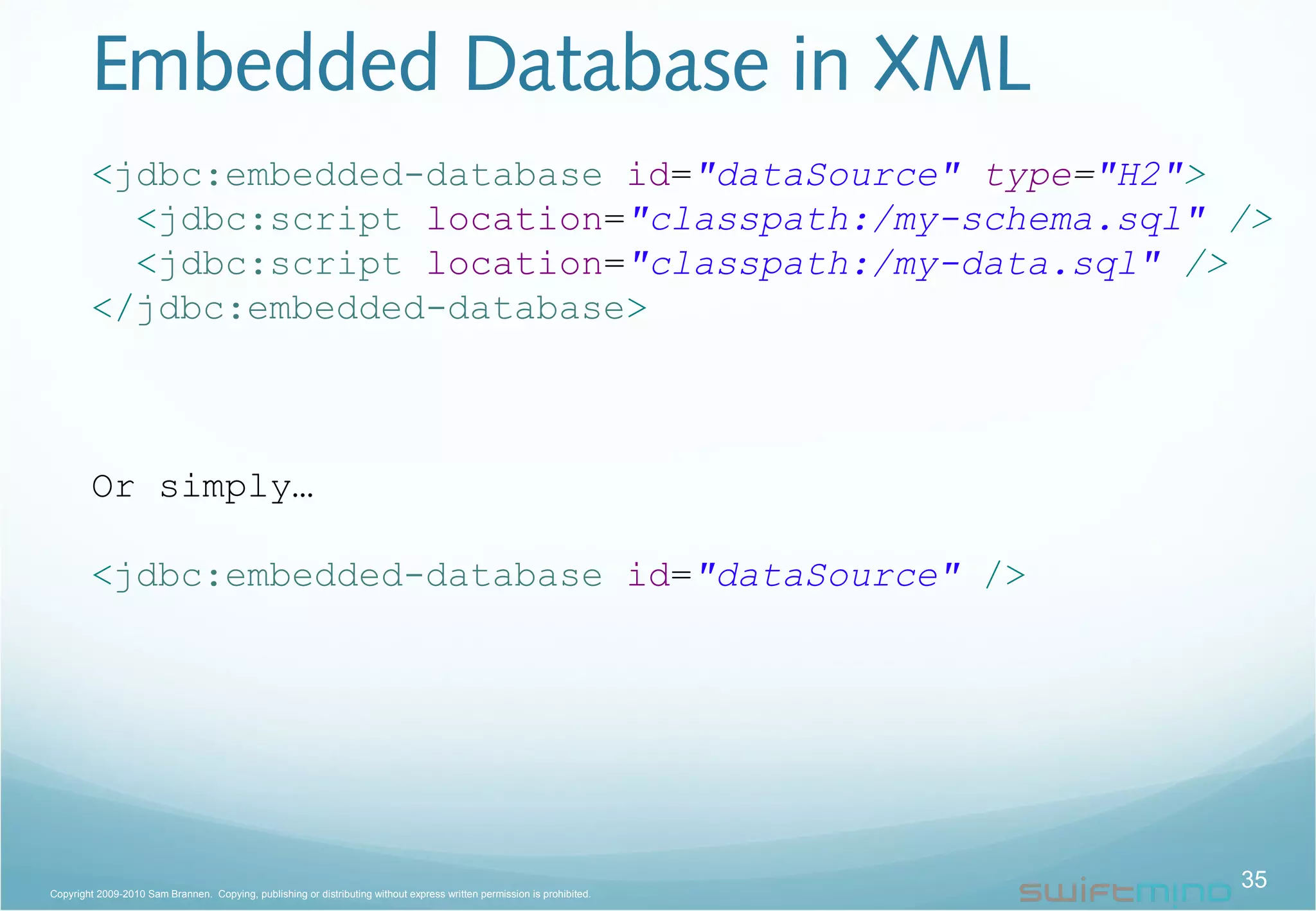 Embedded Database in XML
<jdbc:embedded-database id="dataSource" type="H2">
<jdbc:script location="classpath:/my-schema.sql" />
<jdbc:script location="classpath:/my-data.sql" />
</jdbc:embedded-database>
Or simply…
<jdbc:embedded-database id="dataSource" />
35Copyright 2009-2010 Sam Brannen. Copying, publishing or distributing without express written permission is prohibited.
 