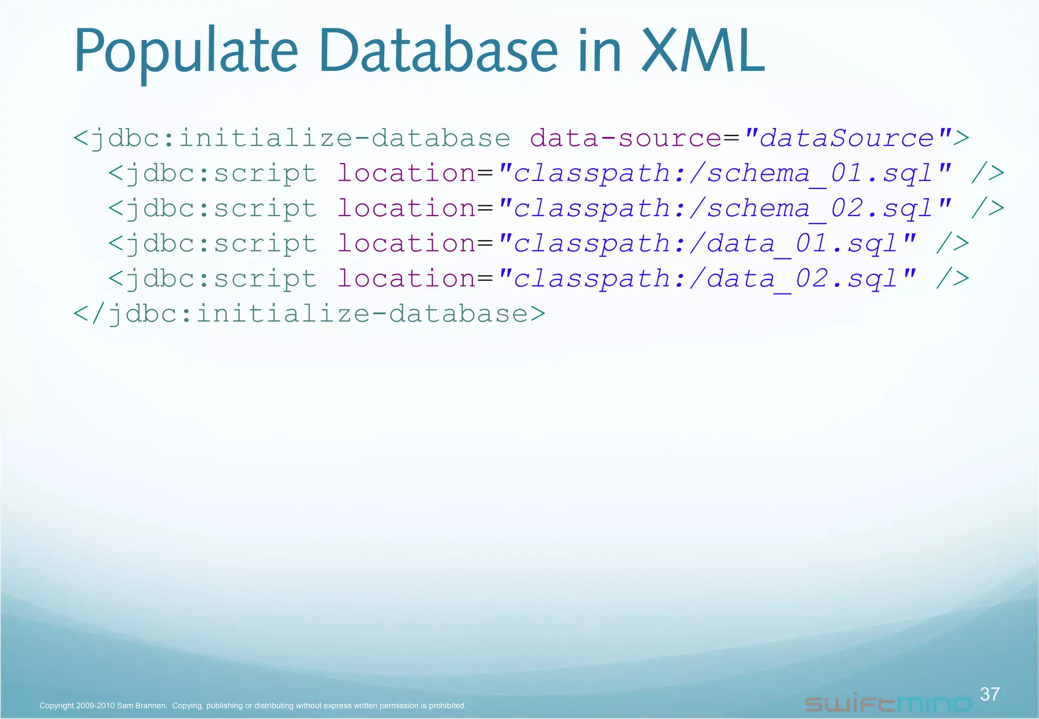 Populate Database in XML
<jdbc:initialize-database data-source="dataSource">
<jdbc:script location="classpath:/schema_01.sql" />
<jdbc:script location="classpath:/schema_02.sql" />
<jdbc:script location="classpath:/data_01.sql" />
<jdbc:script location="classpath:/data_02.sql" />
</jdbc:initialize-database>
37Copyright 2009-2010 Sam Brannen. Copying, publishing or distributing without express written permission is prohibited.
 