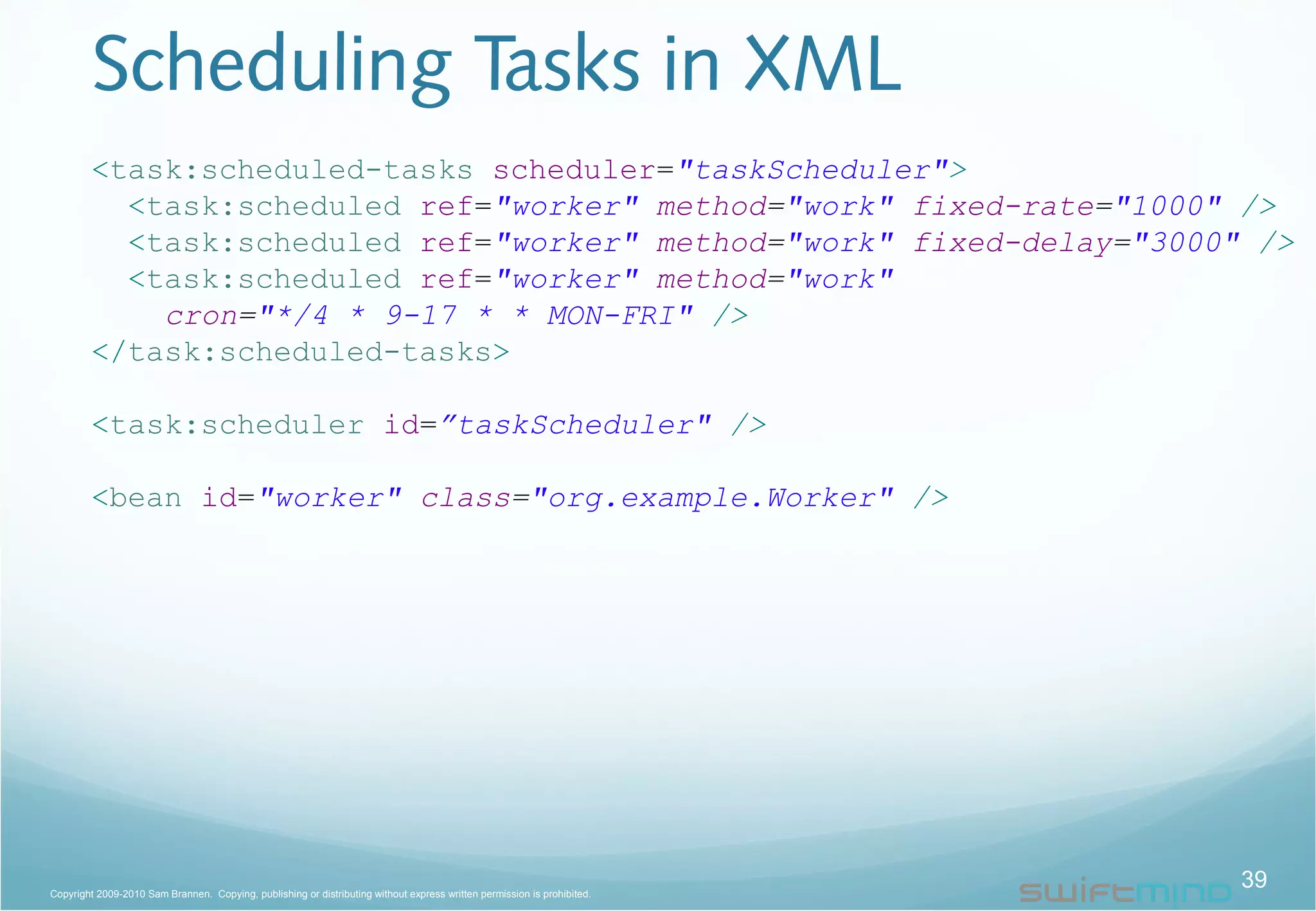 Scheduling Tasks in XML
<task:scheduled-tasks scheduler="taskScheduler">
<task:scheduled ref="worker" method="work" fixed-rate="1000" />
<task:scheduled ref="worker" method="work" fixed-delay="3000" />
<task:scheduled ref="worker" method="work"
cron="*/4 * 9-17 * * MON-FRI" />
</task:scheduled-tasks>
<task:scheduler id=”taskScheduler" />
<bean id="worker" class="org.example.Worker" />
39Copyright 2009-2010 Sam Brannen. Copying, publishing or distributing without express written permission is prohibited.
 
