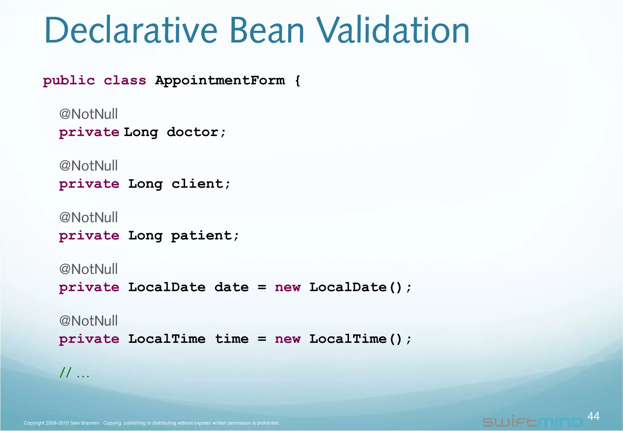 Declarative Bean Validation
44Copyright 2009-2010 Sam Brannen. Copying, publishing or distributing without express written permission is prohibited.
public class AppointmentForm {
@NotNull
private Long doctor;
@NotNull
private Long client;
@NotNull
private Long patient;
@NotNull
private LocalDate date = new LocalDate();
@NotNull
private LocalTime time = new LocalTime();
// …
 