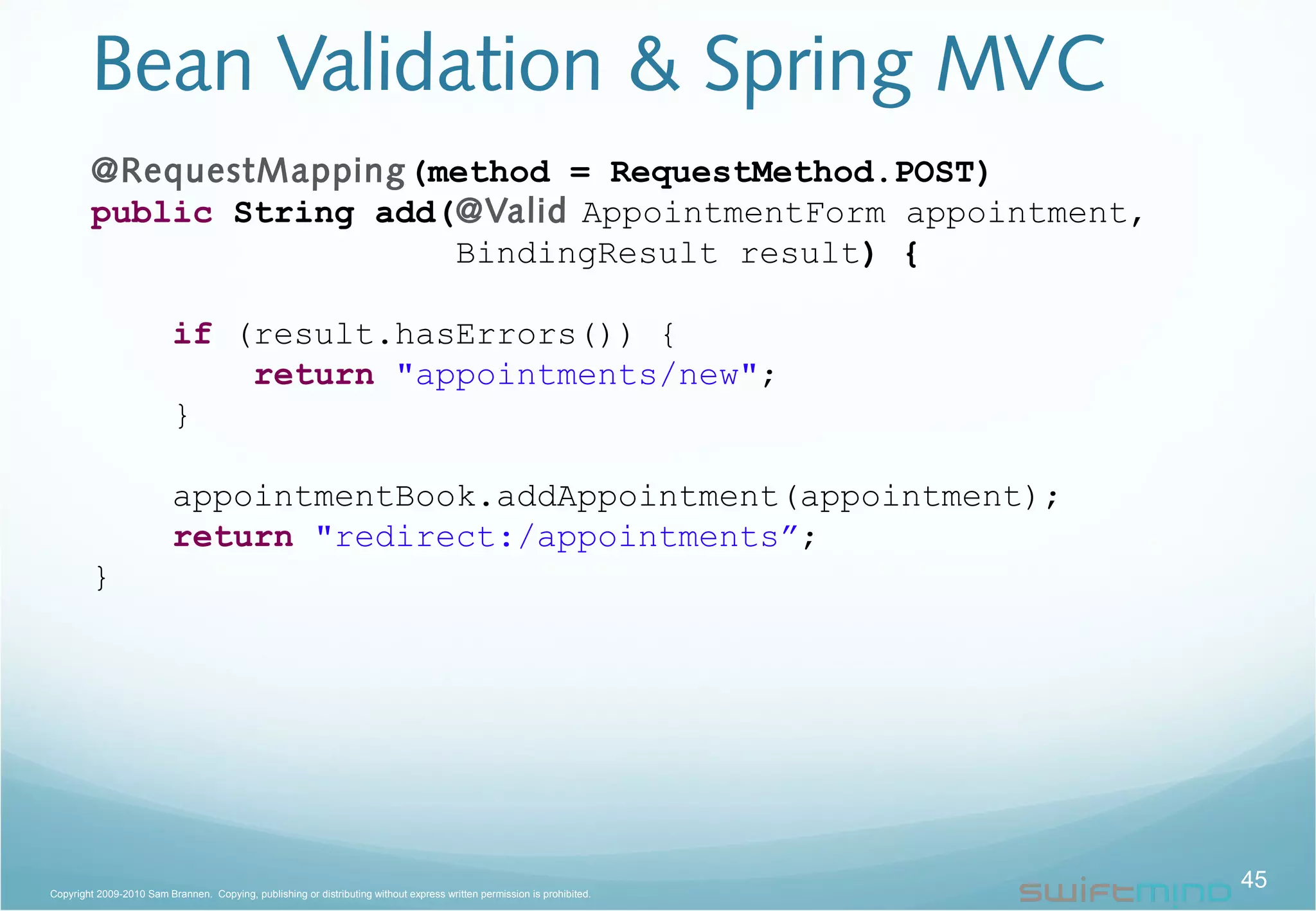 Bean Validation & Spring MVC
45Copyright 2009-2010 Sam Brannen. Copying, publishing or distributing without express written permission is prohibited.
@RequestMapping(method = RequestMethod.POST)
public String add(@Valid AppointmentForm appointment,
BindingResult result) {
if (result.hasErrors()) {
return "appointments/new";
}
appointmentBook.addAppointment(appointment);
return "redirect:/appointments”;
}
 