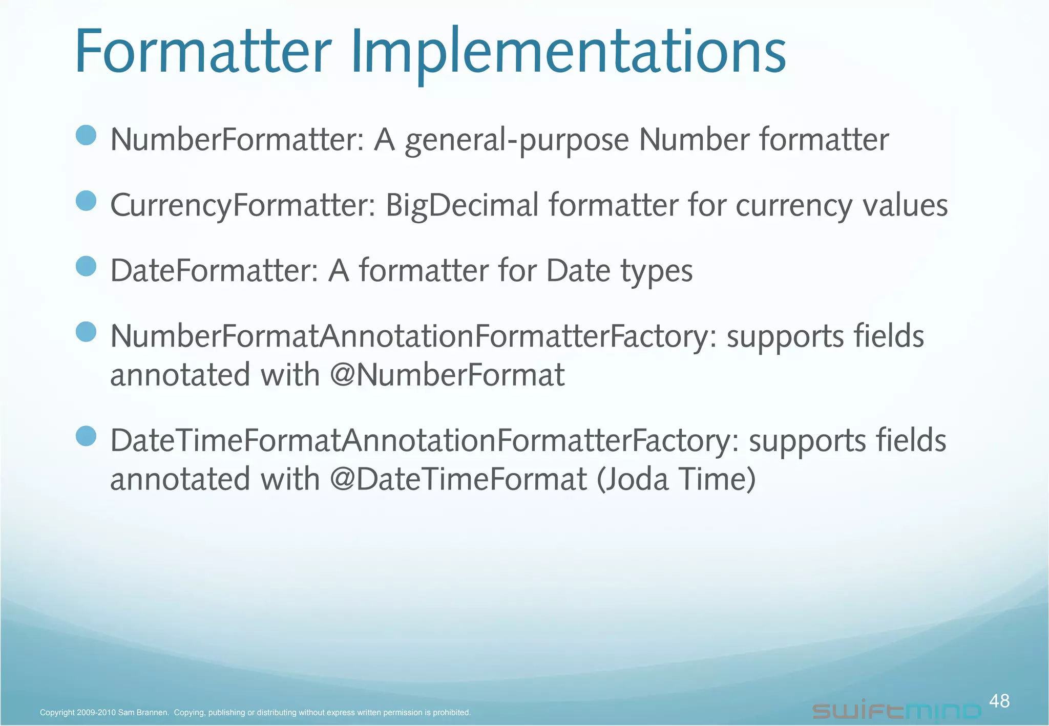 Formatter Implementations
48Copyright 2009-2010 Sam Brannen. Copying, publishing or distributing without express written permission is prohibited.
NumberFormatter: A general-purpose Number formatter
CurrencyFormatter: BigDecimal formatter for currency values
DateFormatter: A formatter for Date types
NumberFormatAnnotationFormatterFactory: supports fields
annotated with @NumberFormat
DateTimeFormatAnnotationFormatterFactory: supports fields
annotated with @DateTimeFormat (Joda Time)
 