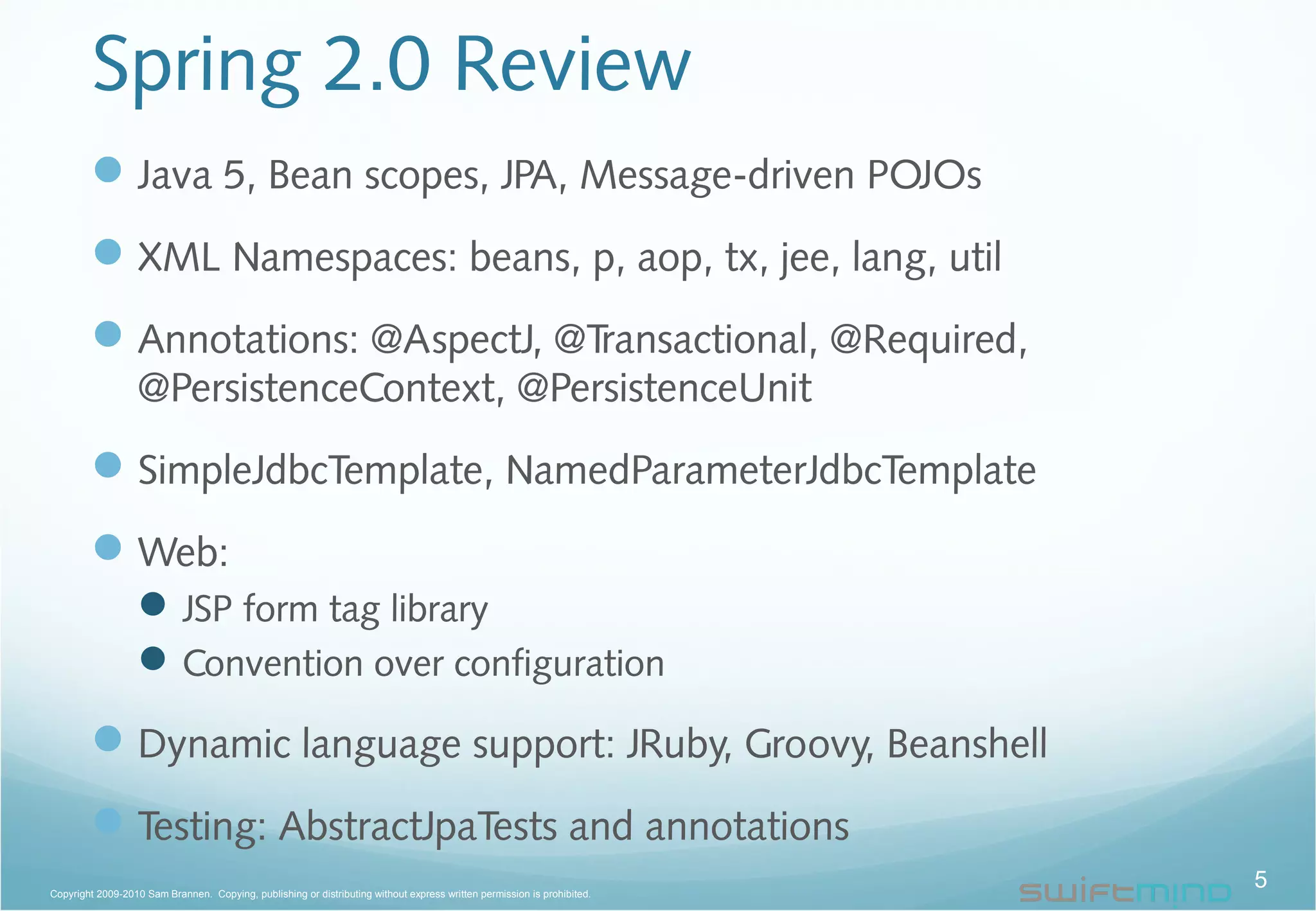 Spring 2.0 Review
Java 5, Bean scopes, JPA, Message-driven POJOs
XML Namespaces: beans, p, aop, tx, jee, lang, util
Annotations: @AspectJ, @Transactional, @Required,
@PersistenceContext, @PersistenceUnit
SimpleJdbcTemplate, NamedParameterJdbcTemplate
Web:
JSP form tag library
Convention over configuration
Dynamic language support: JRuby, Groovy, Beanshell
Testing: AbstractJpaTests and annotations
5Copyright 2009-2010 Sam Brannen. Copying, publishing or distributing without express written permission is prohibited.
 