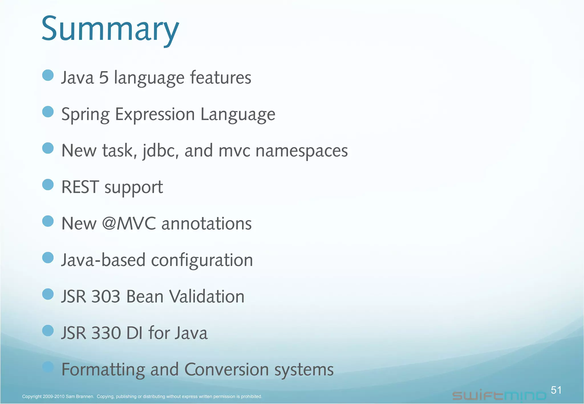 Summary
Java 5 language features
Spring Expression Language
New task, jdbc, and mvc namespaces
REST support
New @MVC annotations
Java-based configuration
JSR 303 Bean Validation
JSR 330 DI for Java
Formatting and Conversion systems
51Copyright 2009-2010 Sam Brannen. Copying, publishing or distributing without express written permission is prohibited.
 
