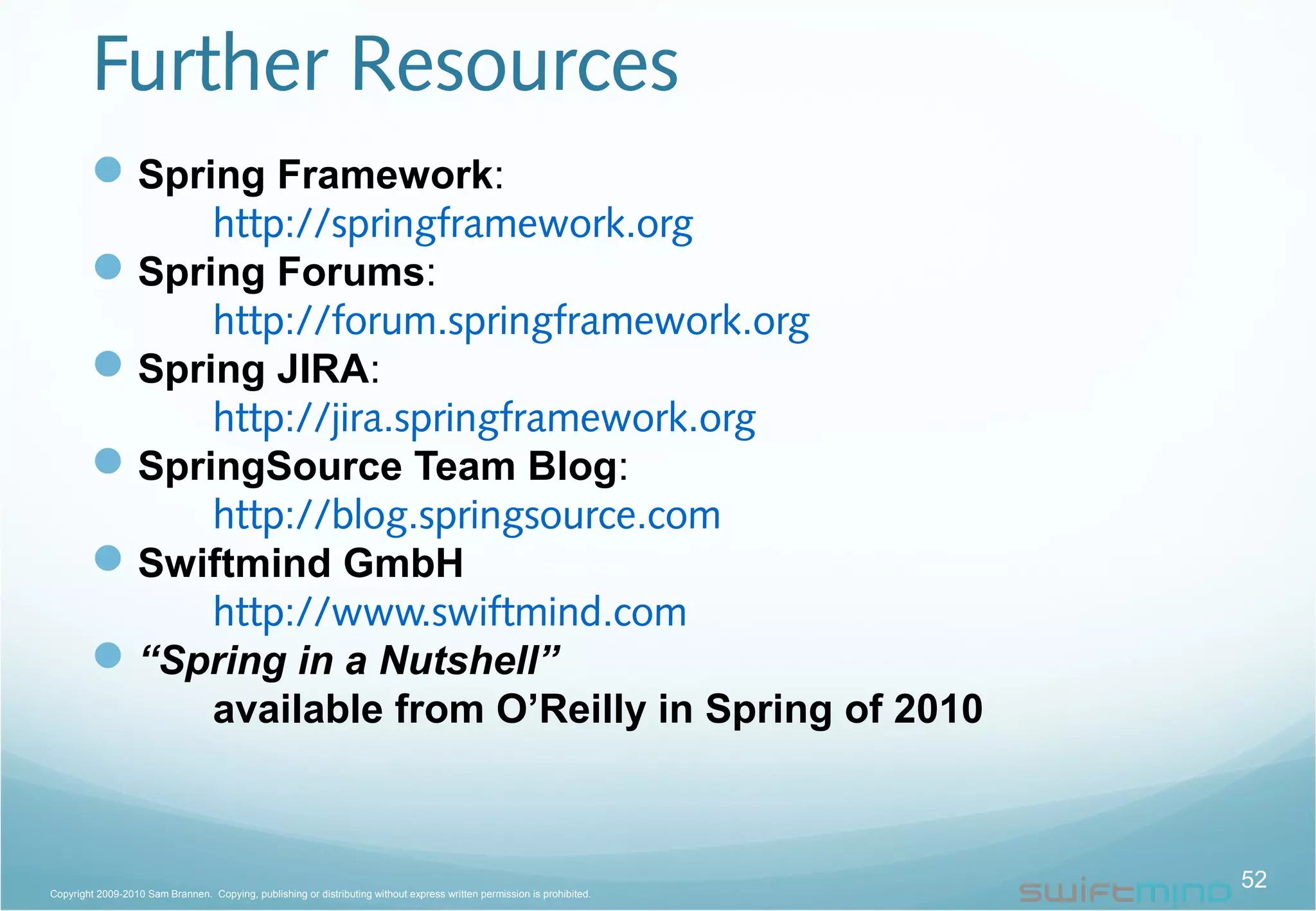 Further Resources
Spring Framework:
http://springframework.org
Spring Forums:
http://forum.springframework.org
Spring JIRA:
http://jira.springframework.org
SpringSource Team Blog:
http://blog.springsource.com
Swiftmind GmbH
http://www.swiftmind.com
“Spring in a Nutshell”
available from O’Reilly in Spring of 2010
52Copyright 2009-2010 Sam Brannen. Copying, publishing or distributing without express written permission is prohibited.
 