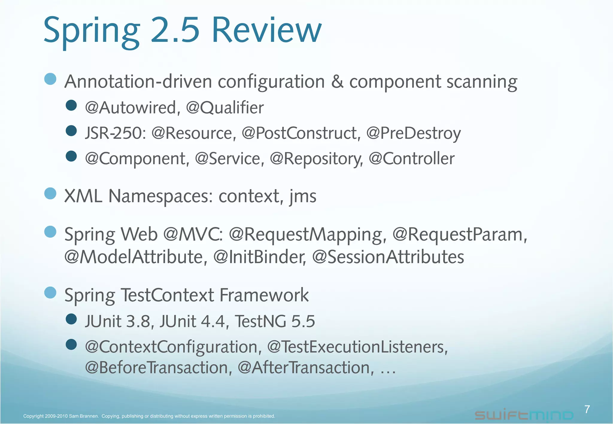 Spring 2.5 Review
Annotation-driven configuration & component scanning
@Autowired, @Qualifier
JSR-250: @Resource, @PostConstruct, @PreDestroy
@Component, @Service, @Repository, @Controller
XML Namespaces: context, jms
Spring Web @MVC: @RequestMapping, @RequestParam,
@ModelAttribute, @InitBinder, @SessionAttributes
Spring TestContext Framework
JUnit 3.8, JUnit 4.4, TestNG 5.5
@ContextConfiguration, @TestExecutionListeners,
@BeforeTransaction, @AfterTransaction, …
7Copyright 2009-2010 Sam Brannen. Copying, publishing or distributing without express written permission is prohibited.
 