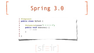 Spring 3.0
1 @Component
2 public class MyTask {
3
4     @Scheduled(cron="* * * * *")
5     public void execute() {
6      ...
