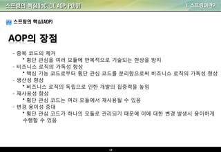 12
I. 스프링이란?
스프링의 핵심(AOP)
- 중복 코드의 제거
• 횡단 관심을 여러 모듈에 반복적으로 기술되는 현상을 방지
- 비즈니스 로직의 가독성 향상
• 핵심 기능 코드로부터 횡단 관심 코드를 분리함으로써 비즈니스 로직의 가독성 향상
- 생산성 향상
• 비즈니스 로직의 독립으로 인한 개발의 집중력을 높임
- 재사용성 향상
• 횡단 관심 코드는 여러 모듈에서 재사용될 수 있음
- 변경 용이성 증대
• 횡단 관심 코드가 하나의 모듈로 관리되기 때문에 이에 대한 변경 발생시 용이하게
수행할 수 있음
스프링의 핵심(IoC, DI, AOP, POJO)
 