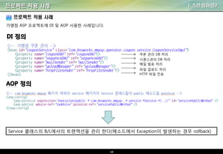 13
프로젝트 적용 사례 I. 스프링이란?
프로젝트 적용 사례
가맹점 ASP 프로젝트에 DI 및 AOP 사용한 사례입니다.
쿠폰 관리 DB 처리
시퀀스관리 DB 처리
메일 발송 처리
파일 업로드 처리
HTTP 파일 전송
Service 클래스의 B/L에서의 트랜잭션을 관리 한다(메소드에서 Exception이 발생하는 경우 rollback)
 