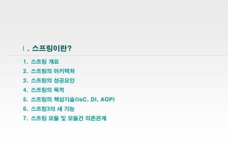 3
Ⅰ. 스프링이란?
1. 스프링 개요
2. 스프링의 아키텍처
3. 스프링의 성공요인
4. 스프링의 목적
5. 스프링의 핵심기술(IoC, DI, AOP)
6. 스프링3의 새 기능
7. 스프링 모듈 및 모듈간 의존관계
 